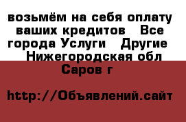 возьмём на себя оплату ваших кредитов - Все города Услуги » Другие   . Нижегородская обл.,Саров г.